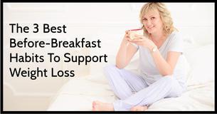 The 3 Best Before-Breakfast Habits To Support Weight Loss. Say Goodbye To That Pesky Belly Fat The 3 Best Before-Breakfast Habits To Support Weight Loss. Say Goodbye To That Pesky Belly Fat